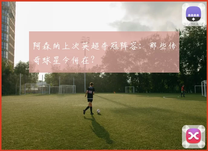 阿森纳上次英超夺冠阵容:那些传奇球星今何在?