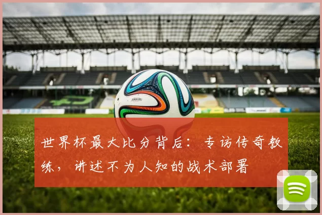 世界杯最大比分背后：专访传奇教练，讲述不为人知的战术部署