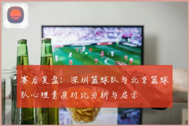 赛后复盘：深圳篮球队与北京篮球队心理素质对比分析与启示