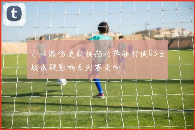 小卡膝伤更新快船对阵独行侠G3出战成疑影响系列赛走向