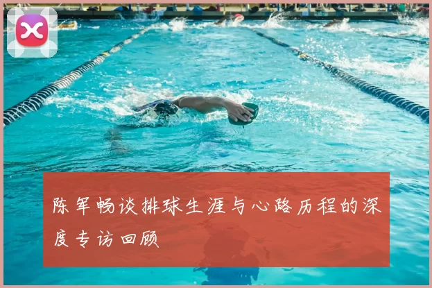 陈军畅谈排球生涯与心路历程的深度专访回顾