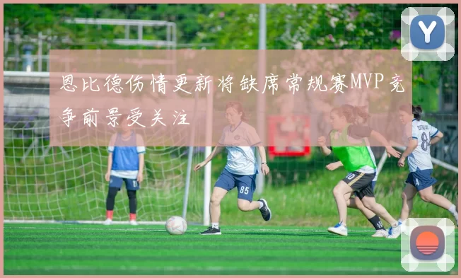 恩比德伤情更新将缺席常规赛MVP竞争前景受关注